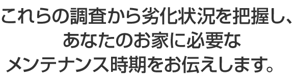 これらの調査から劣化状況を把握し、あなたのお家に必要なメンテナンス時期をお伝えします。