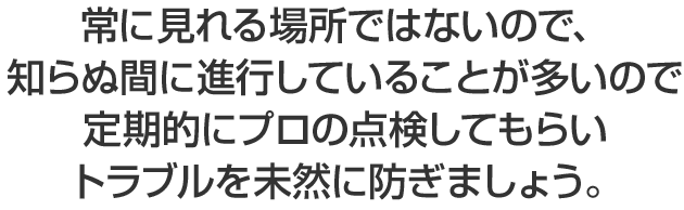 常に見れる場所ではないので、知らぬ間に進行していることが多いので定期的にプロの点検してもらいトラブルを未然に防ぎましょう。