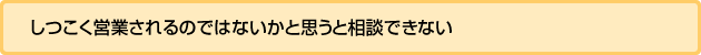 しつこく営業されるのではないかと思うと相談できない