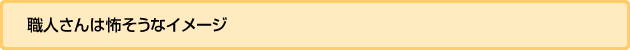 職人さんは怖そうなイメージ