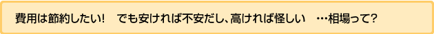費用は節約したい!でも安ければ不安だし、高ければ怪しい・・相場って?