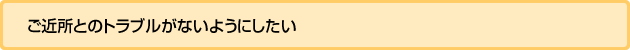 ご近所とのトラブルがないようにしたい