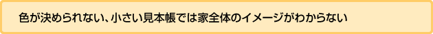 色が決められない、小さい見本帳では家全体のイメージがわからない