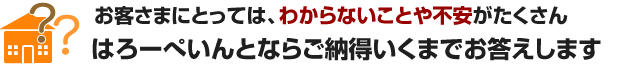 お客様にとっては、わからないことや不安がたくさん はろーぺいんとならご納得いくまでお答します